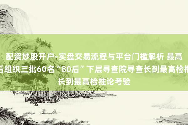 配资炒股开户-实盘交易流程与平台门槛解析 最高检：先后组织三批60名“80后”下层寻查院寻查长到最高检推论考验