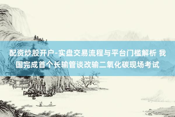 配资炒股开户-实盘交易流程与平台门槛解析 我国完成首个长输管谈改输二氧化碳现场考试