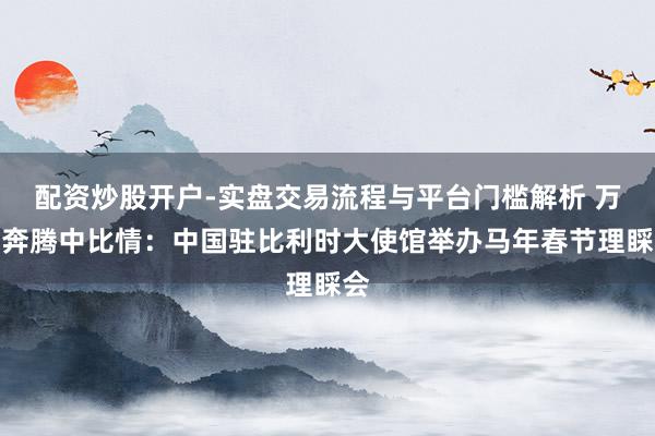 配资炒股开户-实盘交易流程与平台门槛解析 万马奔腾中比情：中国驻比利时大使馆举办马年春节理睬会