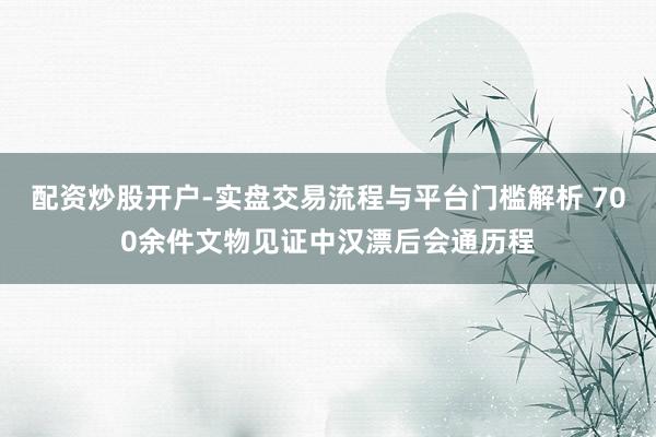 配资炒股开户-实盘交易流程与平台门槛解析 700余件文物见证中汉漂后会通历程
