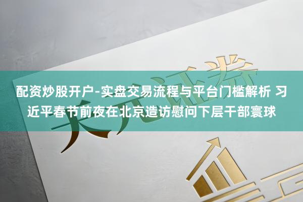 配资炒股开户-实盘交易流程与平台门槛解析 习近平春节前夜在北京造访慰问下层干部寰球
