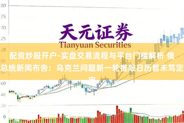 配资炒股开户-实盘交易流程与平台门槛解析 俄总统新闻布告：乌克兰问题新一轮推敲日历暂未笃定