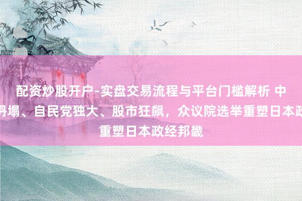 配资炒股开户-实盘交易流程与平台门槛解析 中谈左派坍塌、自民党独大、股市狂飙，众议院选举重塑日本政经邦畿