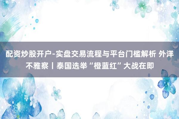 配资炒股开户-实盘交易流程与平台门槛解析 外洋不雅察丨泰国选举“橙蓝红”大战在即
