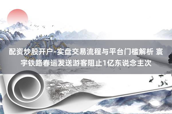 配资炒股开户-实盘交易流程与平台门槛解析 寰宇铁路春运发送游客阻止1亿东说念主次