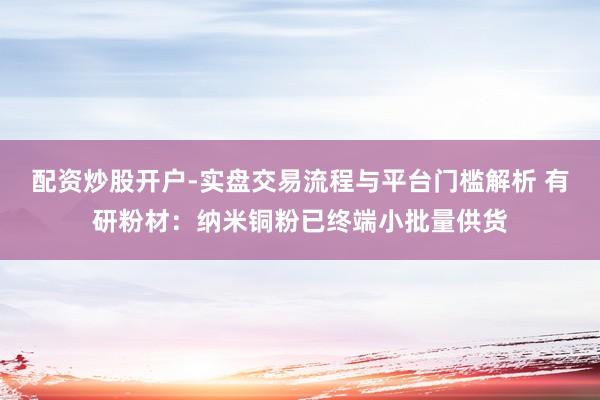 配资炒股开户-实盘交易流程与平台门槛解析 有研粉材：纳米铜粉已终端小批量供货
