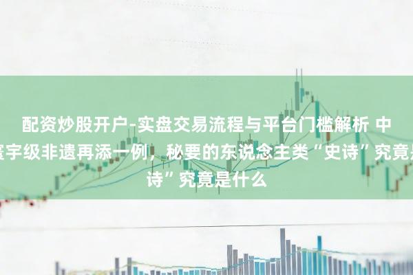 配资炒股开户-实盘交易流程与平台门槛解析 中国的寰宇级非遗再添一例，秘要的东说念主类“史诗”究竟是什么