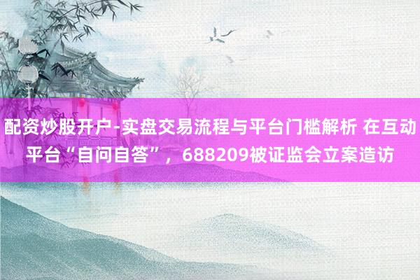 配资炒股开户-实盘交易流程与平台门槛解析 在互动平台“自问自答”，688209被证监会立案造访