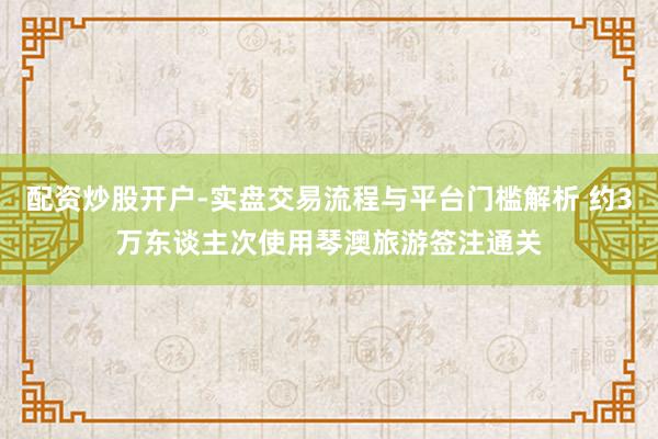 配资炒股开户-实盘交易流程与平台门槛解析 约3万东谈主次使用琴澳旅游签注通关