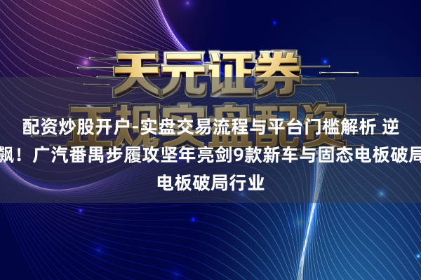 配资炒股开户-实盘交易流程与平台门槛解析 逆势狂飙！广汽番禺步履攻坚年亮剑9款新车与固态电板破局行业