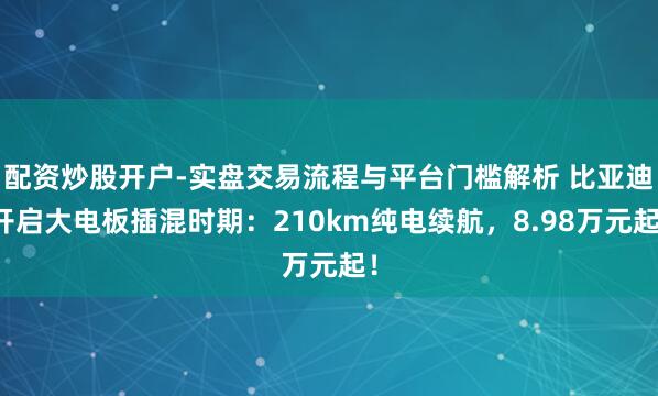 配资炒股开户-实盘交易流程与平台门槛解析 比亚迪开启大电板插混时期：210km纯电续航，8.98万元起！
