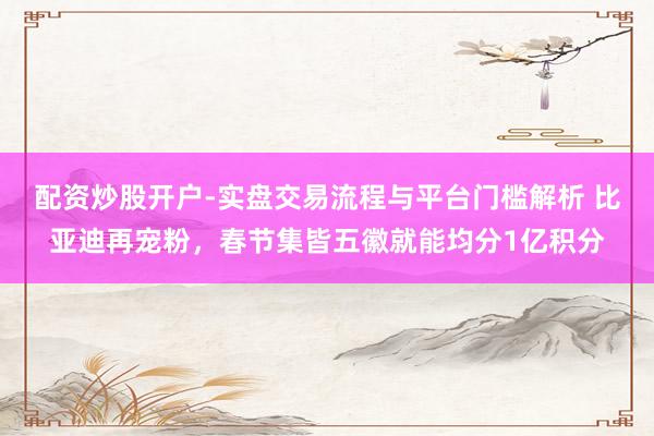 配资炒股开户-实盘交易流程与平台门槛解析 比亚迪再宠粉，春节集皆五徽就能均分1亿积分