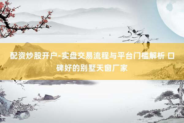 配资炒股开户-实盘交易流程与平台门槛解析 口碑好的别墅天窗厂家