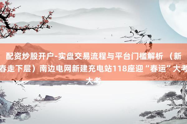 配资炒股开户-实盘交易流程与平台门槛解析 （新春走下层）南边电网新建充电站118座迎“春运”大考