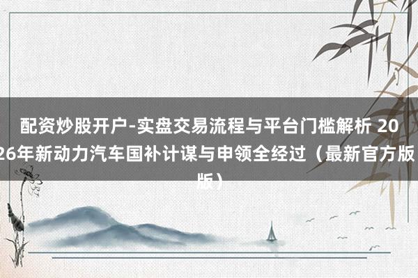 配资炒股开户-实盘交易流程与平台门槛解析 2026年新动力汽车国补计谋与申领全经过（最新官方版）