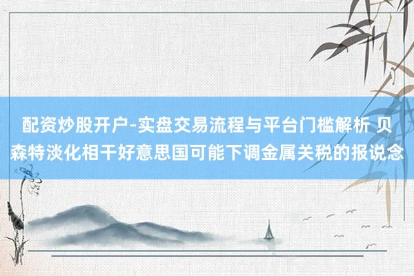 配资炒股开户-实盘交易流程与平台门槛解析 贝森特淡化相干好意思国可能下调金属关税的报说念