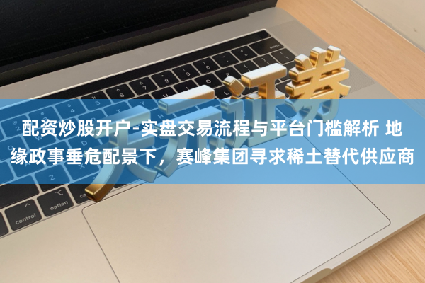 配资炒股开户-实盘交易流程与平台门槛解析 地缘政事垂危配景下，赛峰集团寻求稀土替代供应商