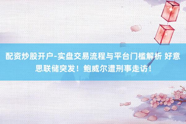 配资炒股开户-实盘交易流程与平台门槛解析 好意思联储突发！鲍威尔遭刑事走访！
