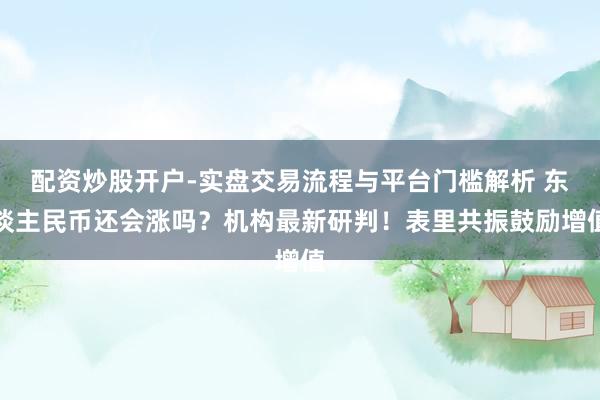 配资炒股开户-实盘交易流程与平台门槛解析 东谈主民币还会涨吗？机构最新研判！表里共振鼓励增值