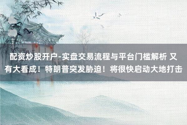 配资炒股开户-实盘交易流程与平台门槛解析 又有大看成！特朗普突发胁迫！将很快启动大地打击