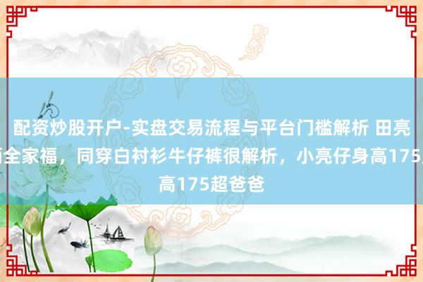 配资炒股开户-实盘交易流程与平台门槛解析 田亮月吉晒全家福，同穿白衬衫牛仔裤很解析，小亮仔身高175超爸爸