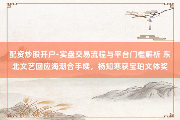 配资炒股开户-实盘交易流程与平台门槛解析 东北文艺回应海潮合手续，杨知寒获宝珀文体奖