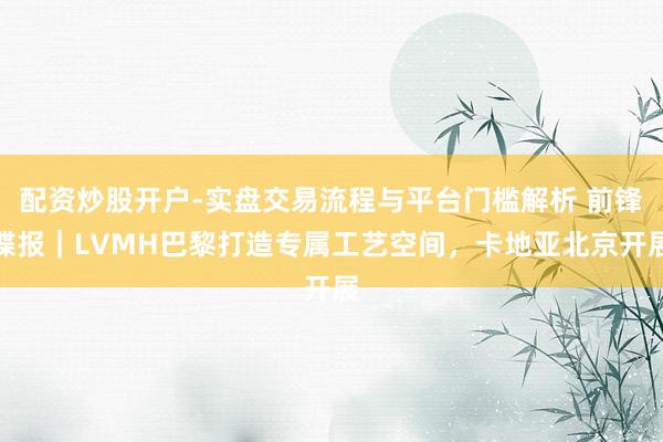 配资炒股开户-实盘交易流程与平台门槛解析 前锋谍报｜LVMH巴黎打造专属工艺空间，卡地亚北京开展