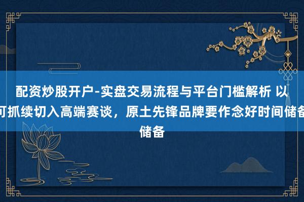 配资炒股开户-实盘交易流程与平台门槛解析 以可抓续切入高端赛谈，原土先锋品牌要作念好时间储备