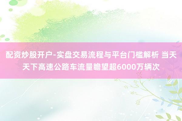 配资炒股开户-实盘交易流程与平台门槛解析 当天天下高速公路车流量瞻望超6000万辆次
