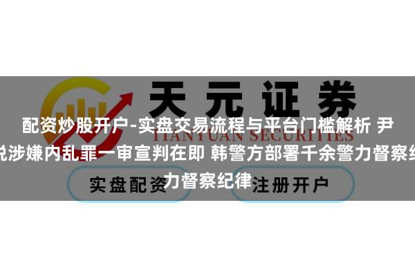 配资炒股开户-实盘交易流程与平台门槛解析 尹锡悦涉嫌内乱罪一审宣判在即 韩警方部署千余警力督察纪律