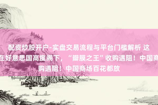 配资炒股开户-实盘交易流程与平台门槛解析 这一医疗器械在好意思国高度阁下，“瓣膜之王”收购遇阻！中国商场百花都放