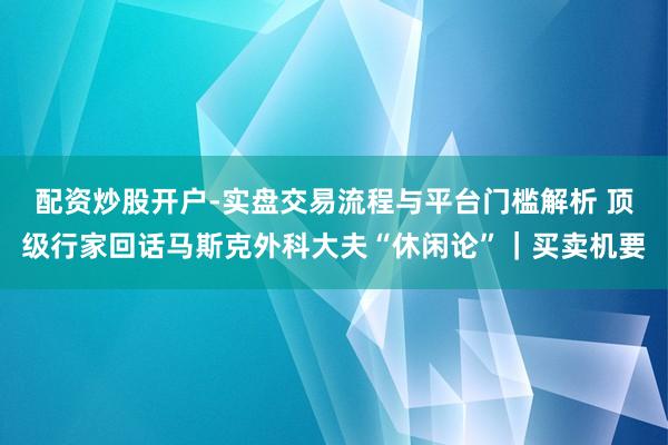 配资炒股开户-实盘交易流程与平台门槛解析 顶级行家回话马斯克外科大夫“休闲论”｜买卖机要