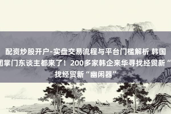 配资炒股开户-实盘交易流程与平台门槛解析 韩国四大财团掌门东谈主都来了！200多家韩企来华寻找经贸新“幽闲器”