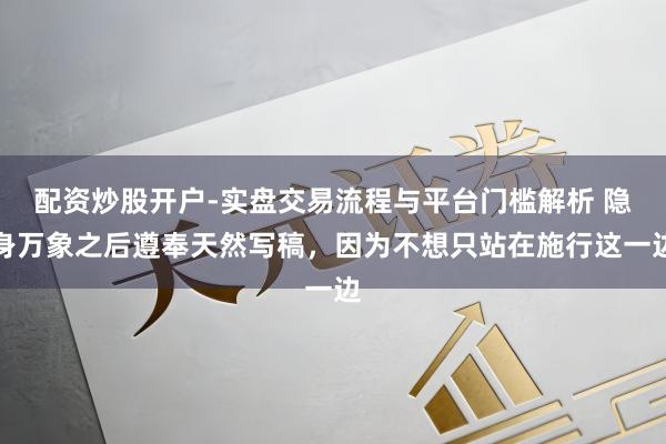 配资炒股开户-实盘交易流程与平台门槛解析 隐身万象之后遵奉天然写稿，因为不想只站在施行这一边