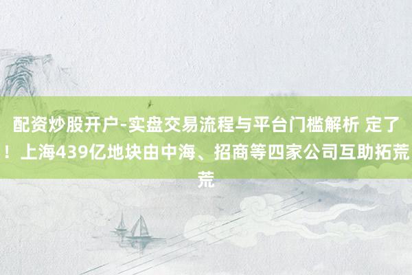 配资炒股开户-实盘交易流程与平台门槛解析 定了！上海439亿地块由中海、招商等四家公司互助拓荒