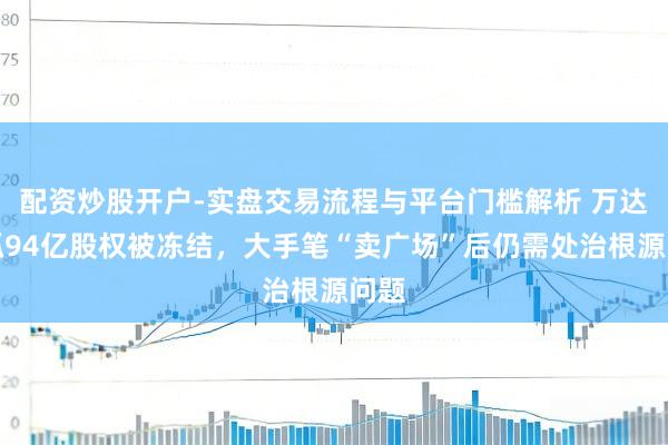 配资炒股开户-实盘交易流程与平台门槛解析 万达所抓94亿股权被冻结，大手笔“卖广场”后仍需处治根源问题