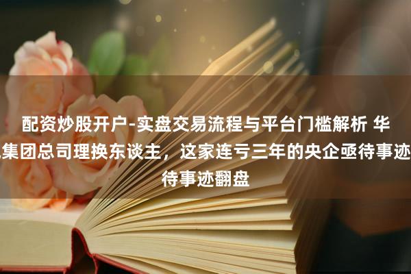 配资炒股开户-实盘交易流程与平台门槛解析 华裔城集团总司理换东谈主，这家连亏三年的央企亟待事迹翻盘