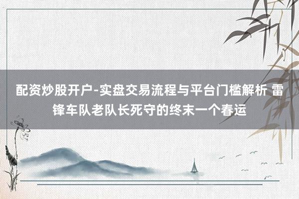 配资炒股开户-实盘交易流程与平台门槛解析 雷锋车队老队长死守的终末一个春运