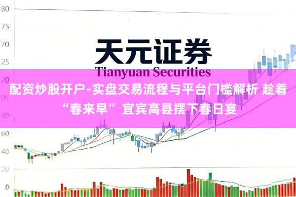 配资炒股开户-实盘交易流程与平台门槛解析 趁着“春来早” 宜宾高县摆下春日宴