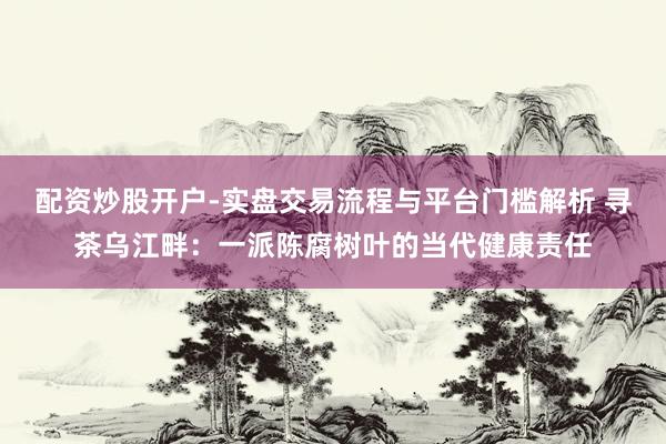 配资炒股开户-实盘交易流程与平台门槛解析 寻茶乌江畔：一派陈腐树叶的当代健康责任