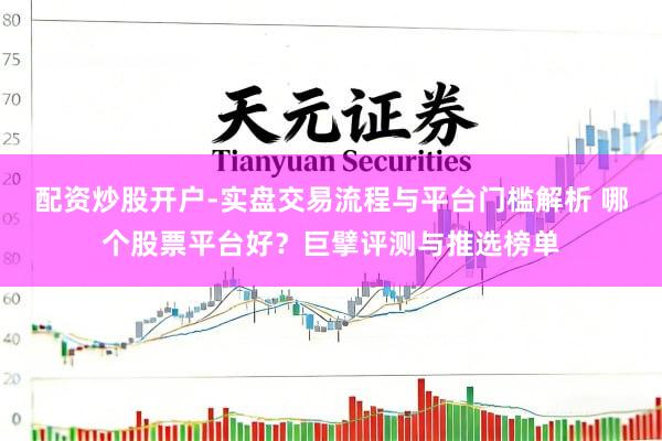 配资炒股开户-实盘交易流程与平台门槛解析 哪个股票平台好？巨擘评测与推选榜单