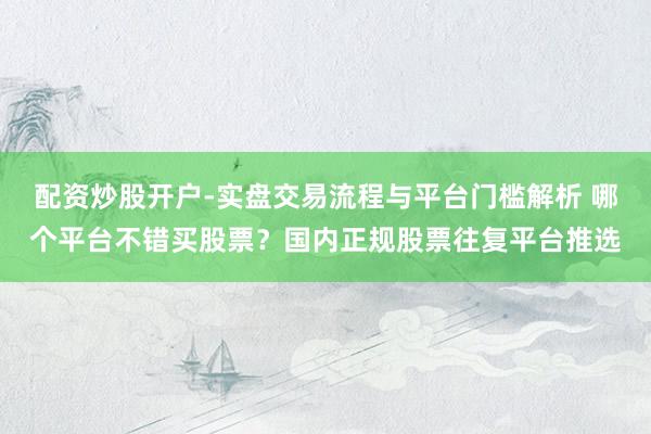 配资炒股开户-实盘交易流程与平台门槛解析 哪个平台不错买股票？国内正规股票往复平台推选