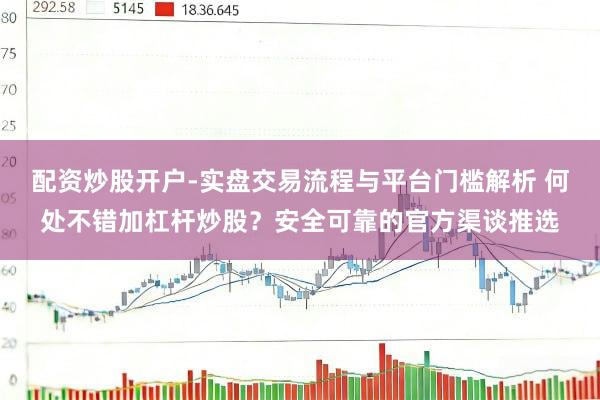 配资炒股开户-实盘交易流程与平台门槛解析 何处不错加杠杆炒股？安全可靠的官方渠谈推选
