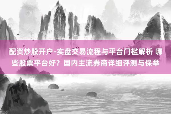 配资炒股开户-实盘交易流程与平台门槛解析 哪些股票平台好？国内主流券商详细评测与保举