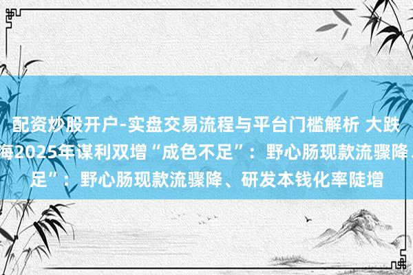 配资炒股开户-实盘交易流程与平台门槛解析 大跌超8%！盛好意思上海2025年谋利双增“成色不足”：野心肠现款流骤降、研发本钱化率陡增