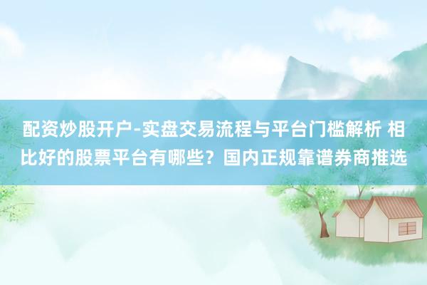 配资炒股开户-实盘交易流程与平台门槛解析 相比好的股票平台有哪些？国内正规靠谱券商推选