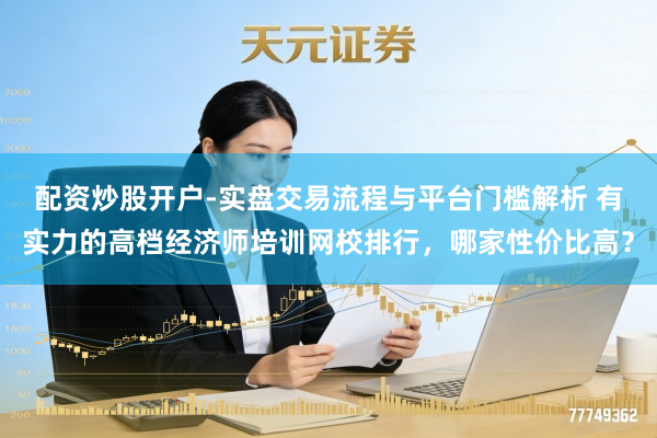 配资炒股开户-实盘交易流程与平台门槛解析 有实力的高档经济师培训网校排行，哪家性价比高？