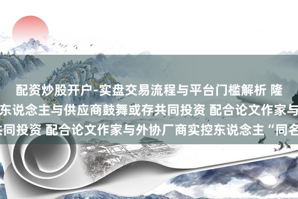 配资炒股开户-实盘交易流程与平台门槛解析 隆源股份：在研阵势肃穆东说念主与供应商鼓舞或存共同投资 配合论文作家与外协厂商实控东说念主“同名”