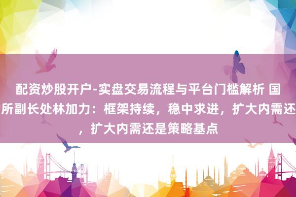 配资炒股开户-实盘交易流程与平台门槛解析 国海证券斟酌所副长处林加力：框架持续，稳中求进，扩大内需还是策略基点