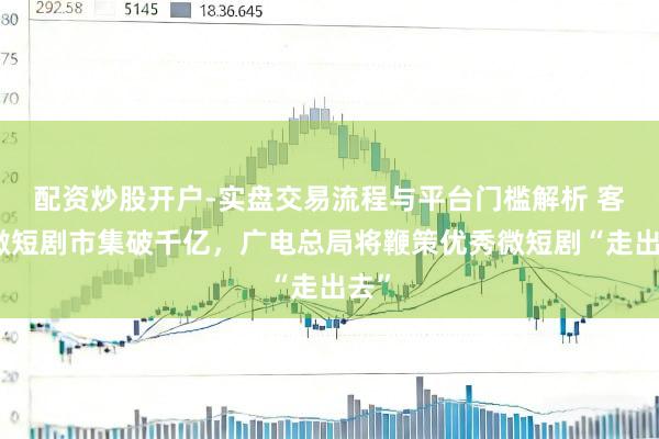 配资炒股开户-实盘交易流程与平台门槛解析 客岁微短剧市集破千亿，广电总局将鞭策优秀微短剧“走出去”
